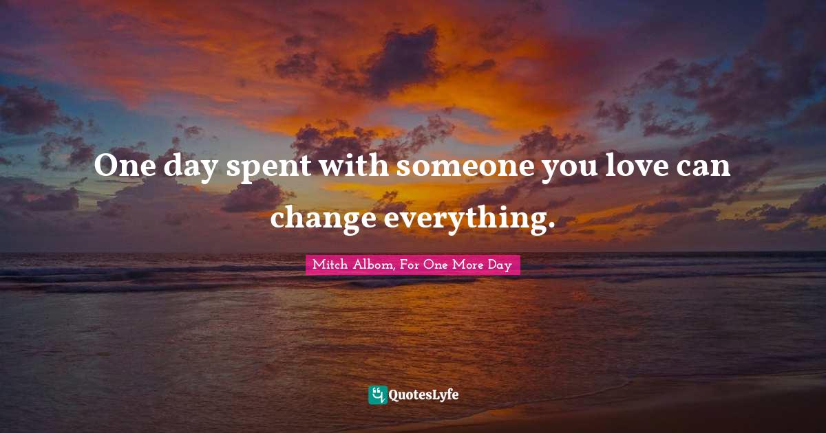 One Day Spent With Someone You Love Can Change Everything Quote By Mitch Albom For One More Day Quoteslyfe
