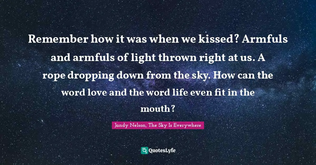 Remember how it was when we kissed? Armfuls and armfuls of light thrown right at us. A rope dropping down from the sky. How can the word love and the word life even fit in the mouth?