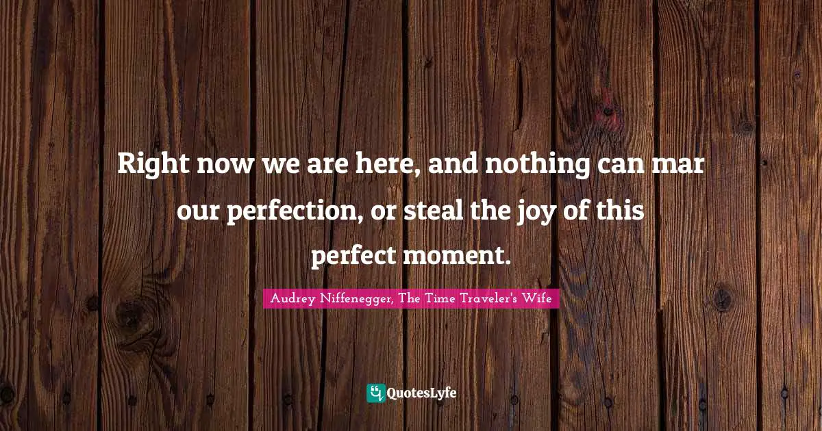 Right now we are here, and nothing can mar our perfection, or steal the joy of this perfect moment.