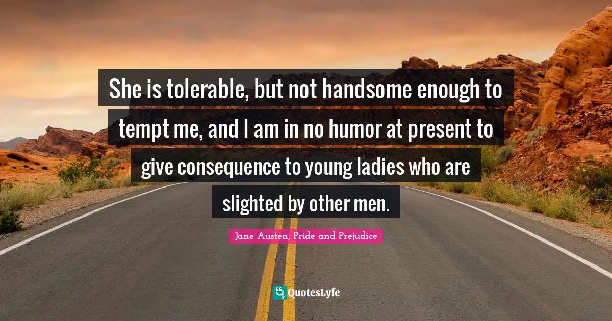 She is tolerable, but not handsome enough to tempt me, and I am in no humor at present to give consequence to young ladies who are slighted by other men.