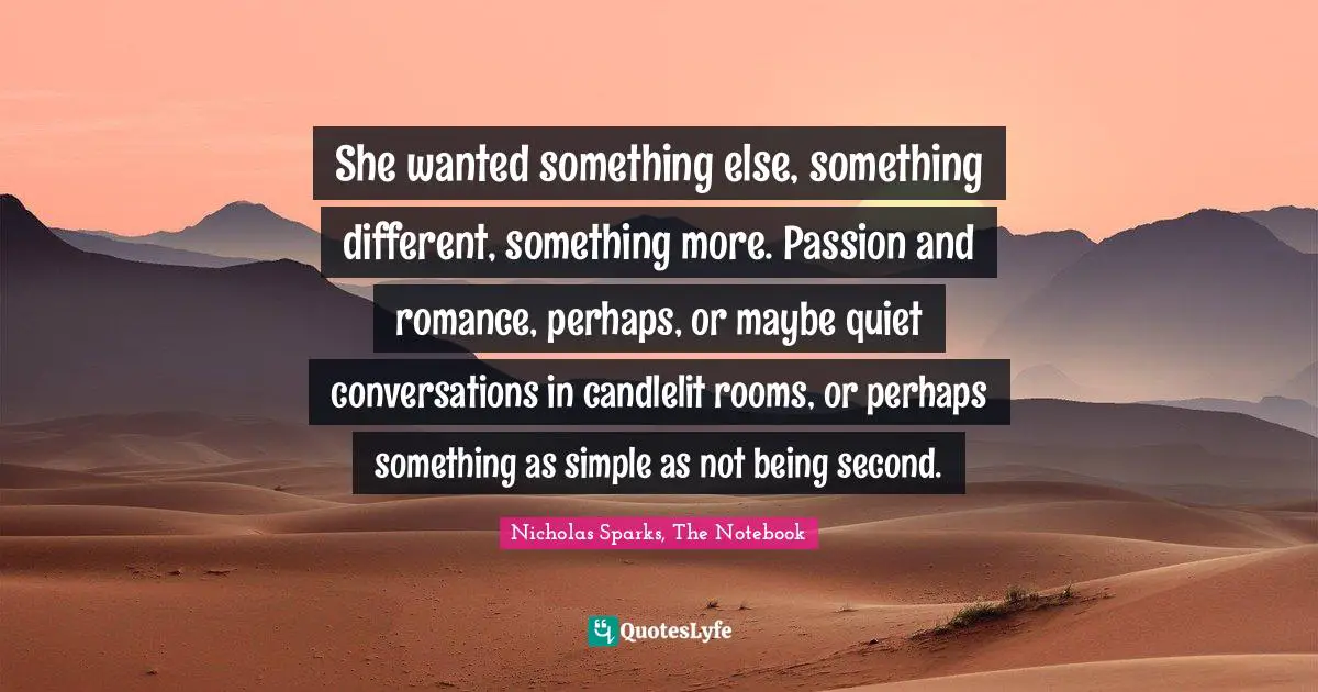 Nicholas Sparks, The Notebook Quotes: "She wanted something else, something different, something more. Passion and romance, perhaps, or maybe quiet conversations in candlelit rooms, or perhaps something as simple as not being second."