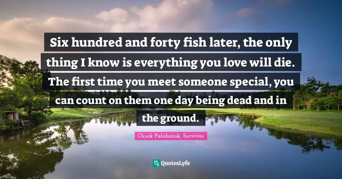 Six hundred and forty fish later, the only thing I know is everything you love will die. The first time you meet someone special, you can count on them one day being dead and in the ground.