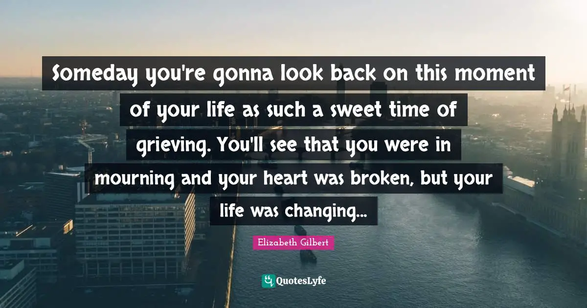 Someday you're gonna look back on this moment of your life as such a sweet time of grieving. You'll see that you were in mourning and your heart was broken, but your life was changing...
