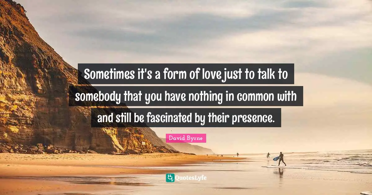 Sometimes it's a form of love just to talk to somebody that you have nothing in common with and still be fascinated by their presence.