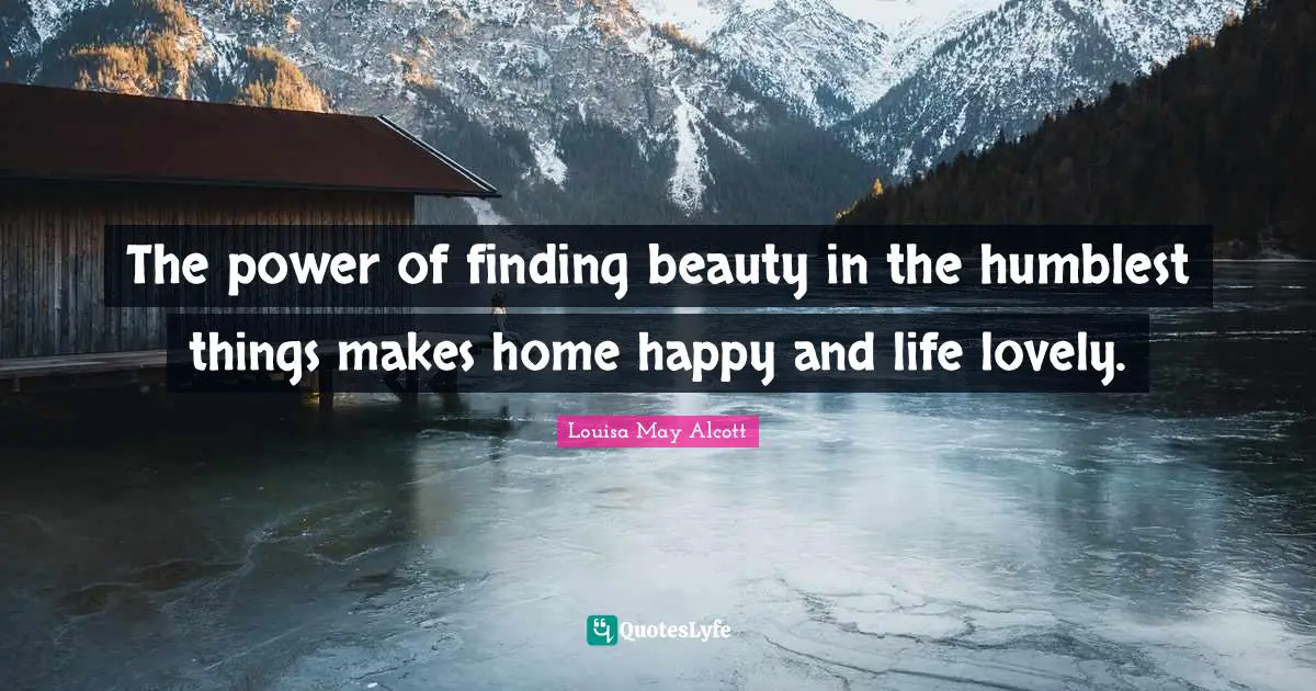 The power of finding beauty in the humblest things makes home happy and life lovely.