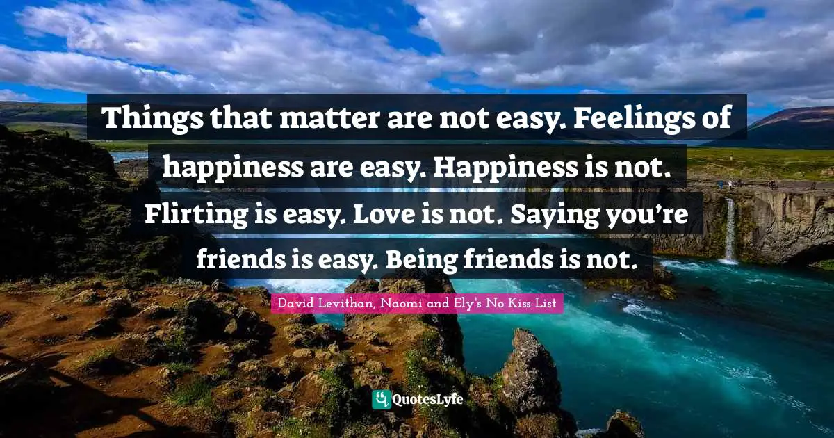 Self Love Quotes: "Things that matter are not easy. Feelings of happiness are easy. Happiness is not. Flirting is easy. Love is not. Saying you’re friends is easy. Being friends is not."