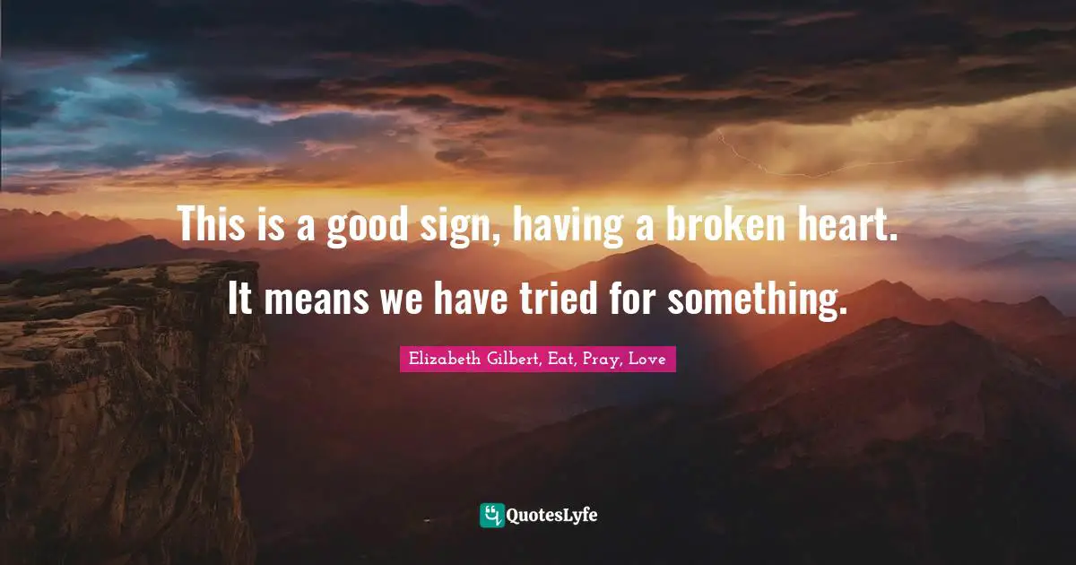 This is a good sign, having a broken heart. It means we have tried for ...