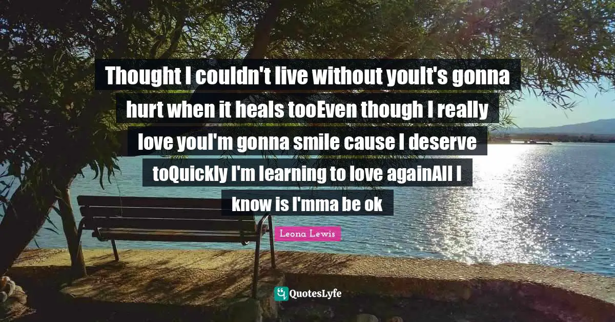 Leona Lewis Quotes: "Thought I couldn't live without youIt's gonna hurt when it heals tooEven though I really love youI'm gonna smile cause I deserve toQuickly I'm learning to love againAll I know is I'mma be ok"
