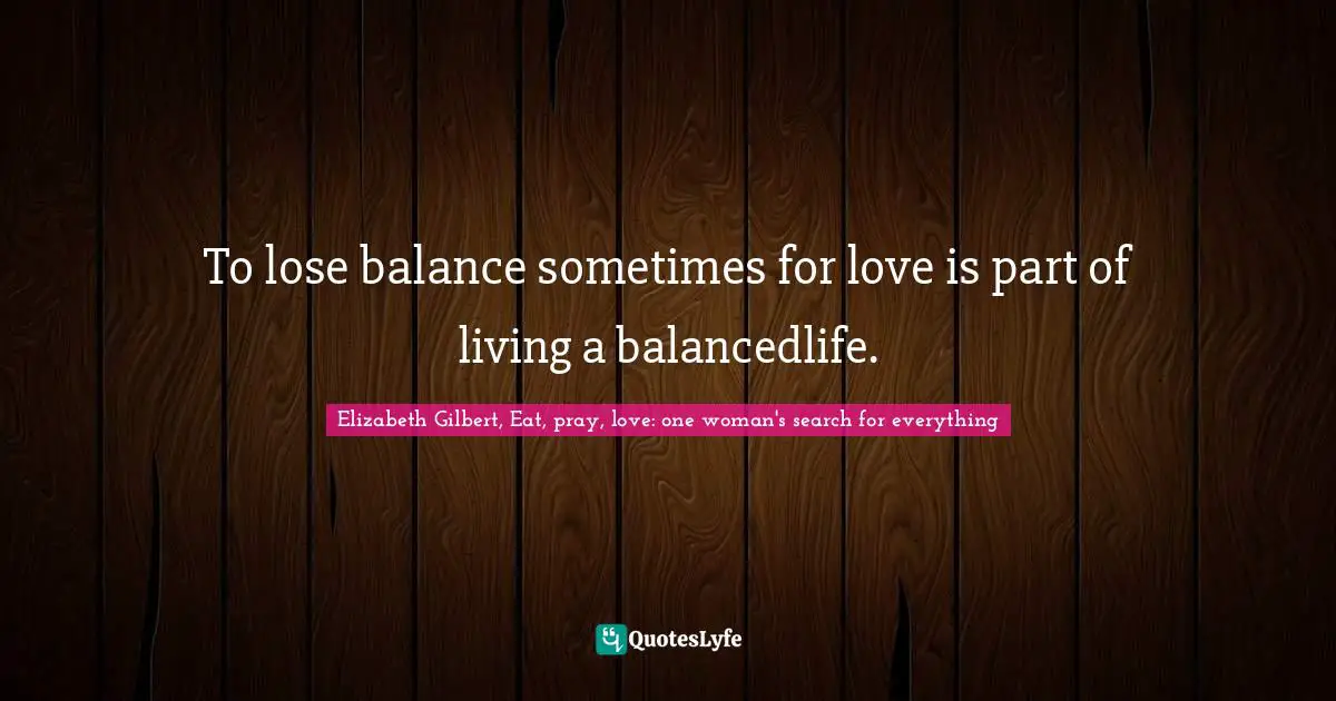 To lose balance sometimes for love is part of living a balancedlife.