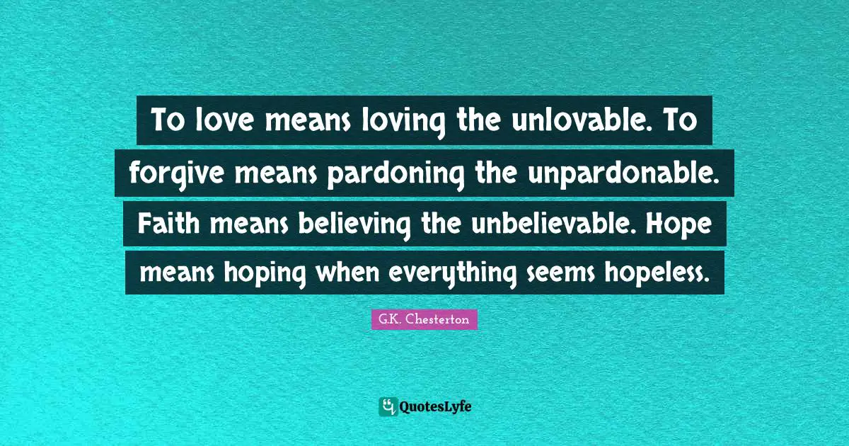 Affection Quotes: "To love means loving the unlovable. To forgive means pardoning the unpardonable. Faith means believing the unbelievable. Hope means hoping when everything seems hopeless."