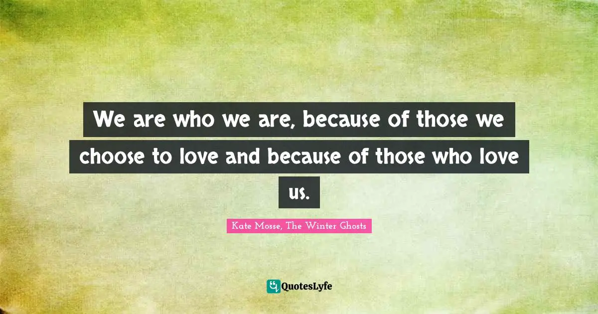 We are who we are, be­cause of those we choose to love and be­cause of those who love us.