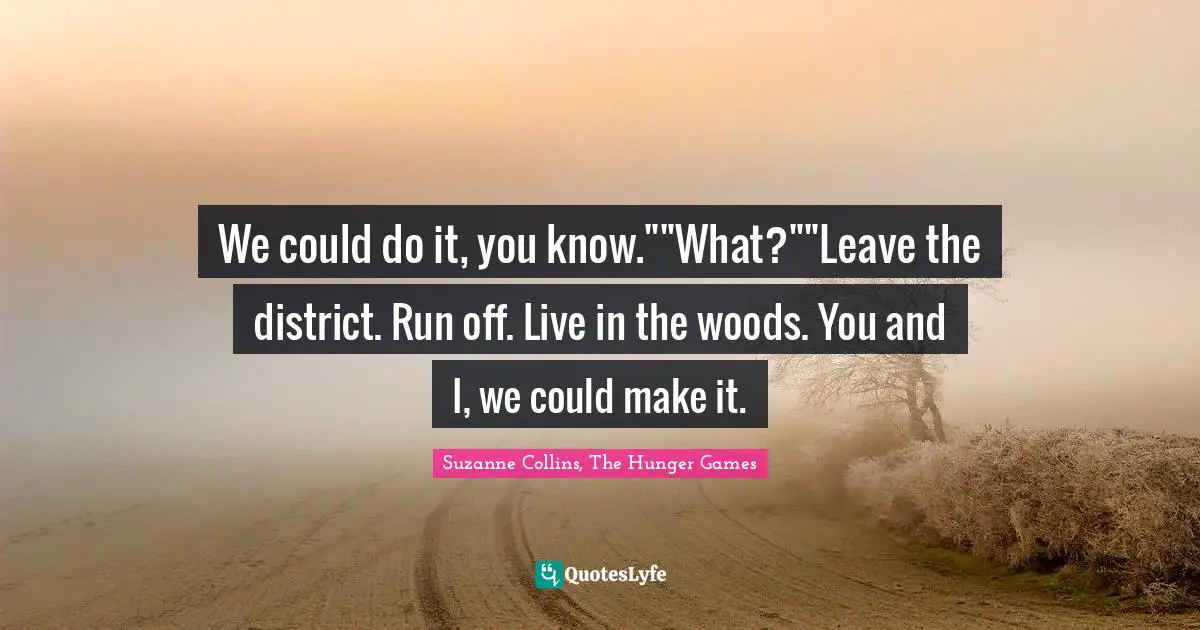 Suzanne Collins, The Hunger Games Quotes: "We could do it, you know.""What?""Leave the district. Run off. Live in the woods. You and I, we could make it."