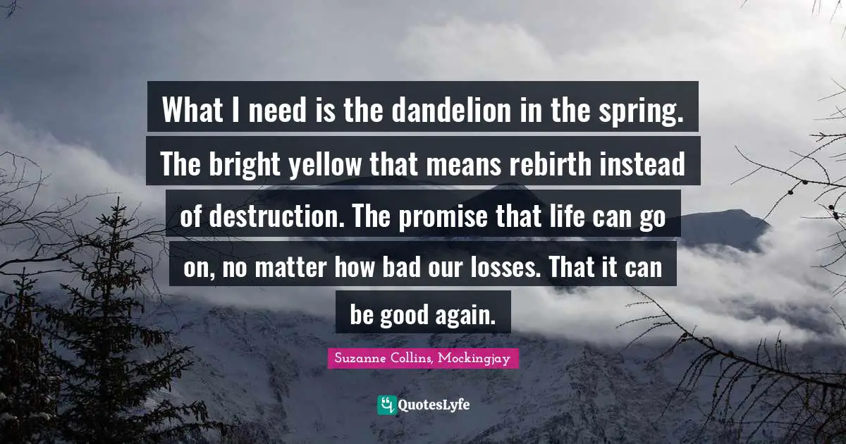 What I need is the dandelion in the spring. The bright yellow that means rebirth instead of destruction. The promise that life can go on, no matter how bad our losses. That it can be good again.