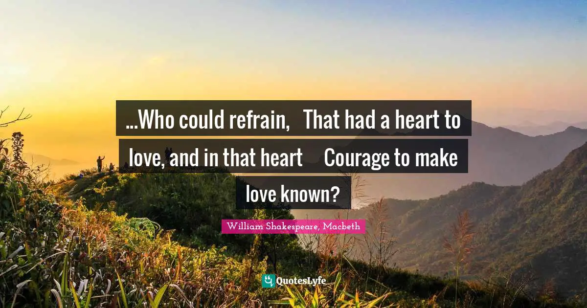 ...Who could refrain, 	That had a heart to love, and in that heart	Courage to make love known?