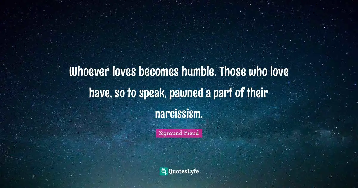 Sigmund Freud Quotes: "Whoever loves becomes humble. Those who love have, so to speak, pawned a part of their narcissism."