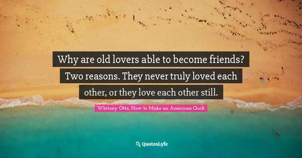 Why are old lovers able to become friends? Two reasons. They never truly loved each other, or they love each other still.