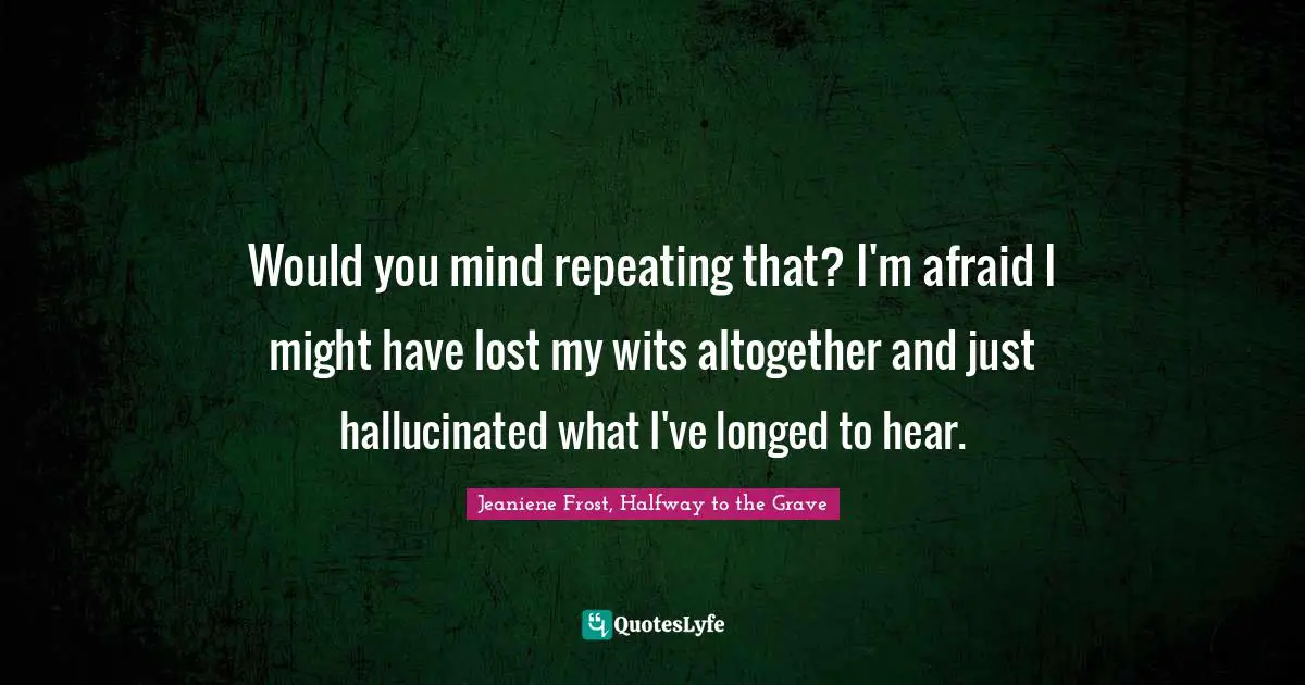 Would you mind repeating that? I'm afraid I might have lost my wits altogether and just hallucinated what I've longed to hear.
