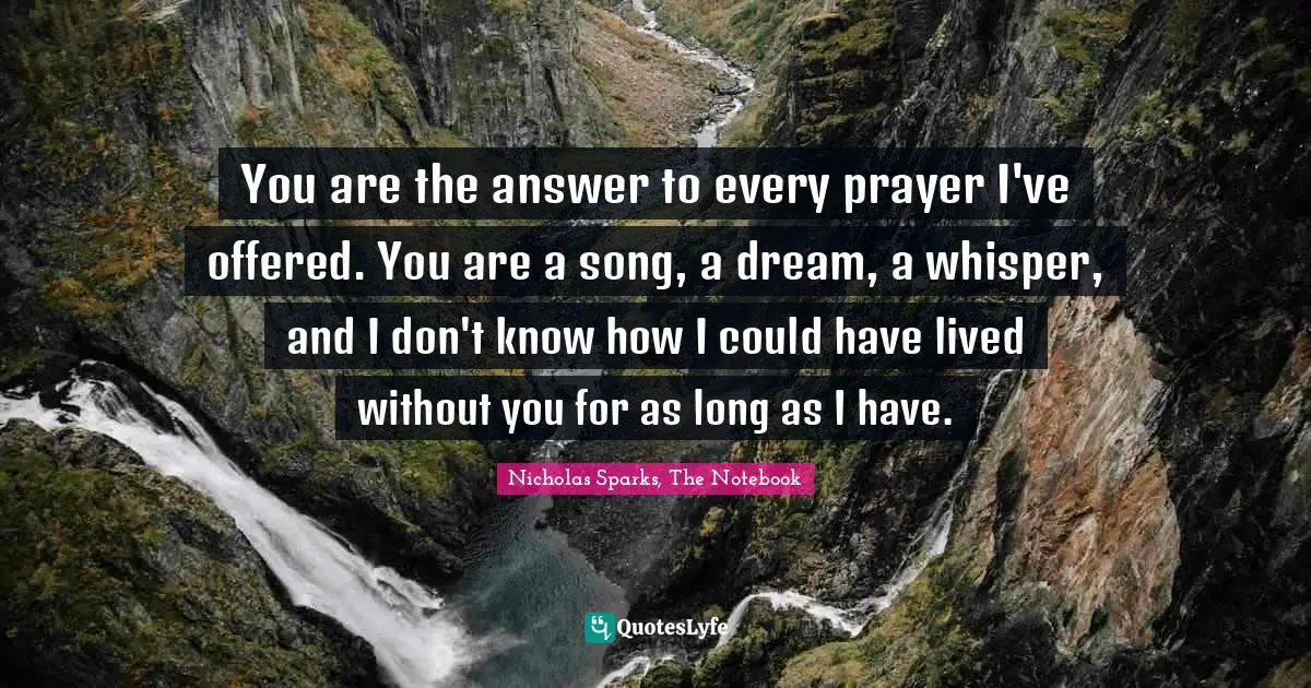 Nicholas Sparks, The Notebook Quotes: "You are the answer to every prayer I've offered. You are a song, a dream, a whisper, and I don't know how I could have lived without you for as long as I have."