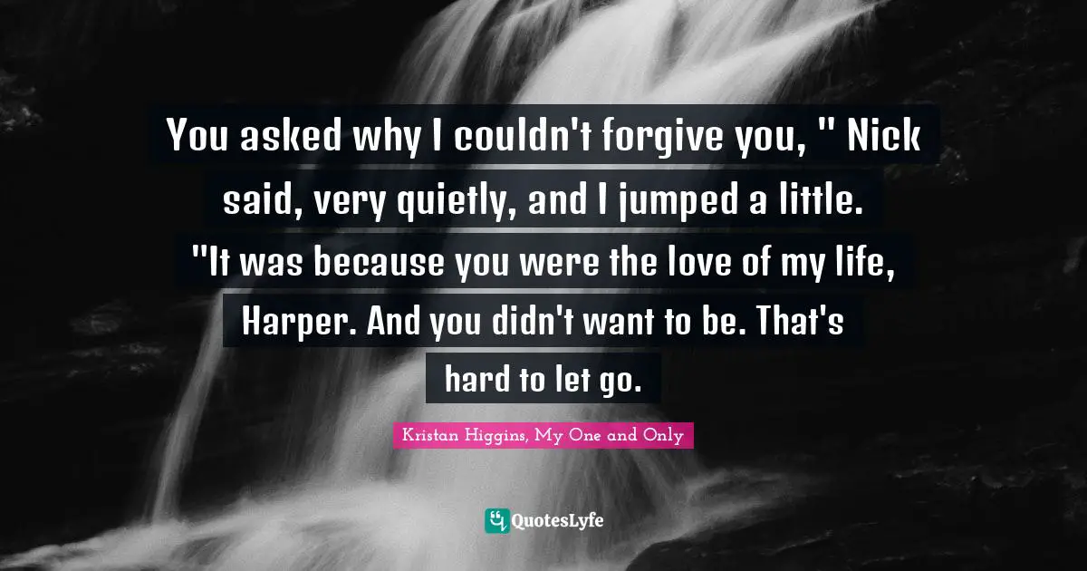 You asked why I couldn't forgive you, " Nick said, very quietly, and I jumped a little. "It was because you were the love of my life, Harper. And you didn't want to be. That's hard to let go.