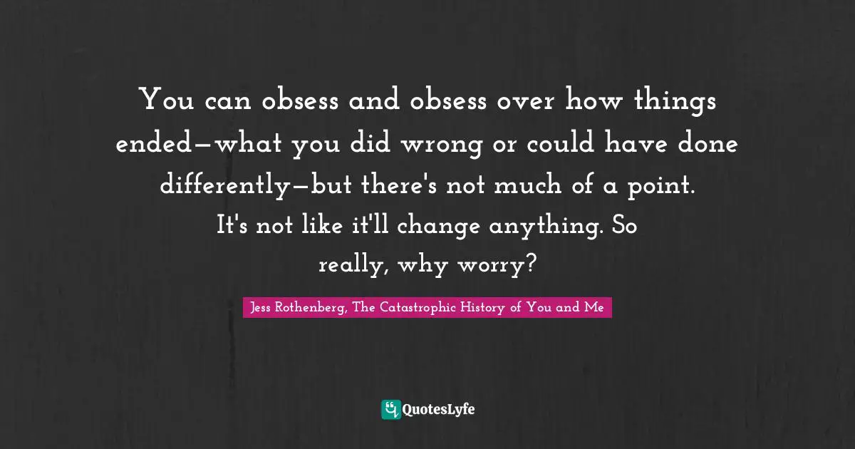 Jess Rothenberg Quotes: "You can obsess and obsess over how things ended—what you did wrong or could have done differently—but there's not much of a point. It's not like it'll change anything. So really, why worry?"