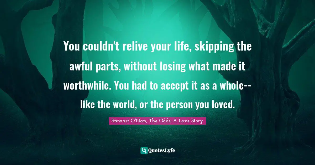 You couldn't relive your life, skipping the awful parts, without losing what made it worthwhile. You had to accept it as a whole--like the world, or the person you loved.