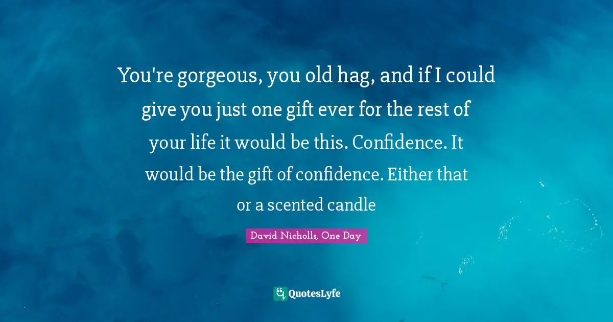 You're gorgeous, you old hag, and if I could give you just one gift ever for the rest of your life it would be this. Confidence. It would be the gift of confidence. Either that or a scented candle
