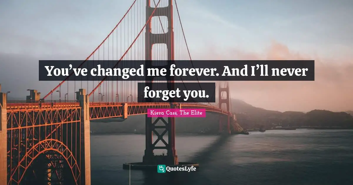 You’ve changed me forever. And I’ll never forget you.