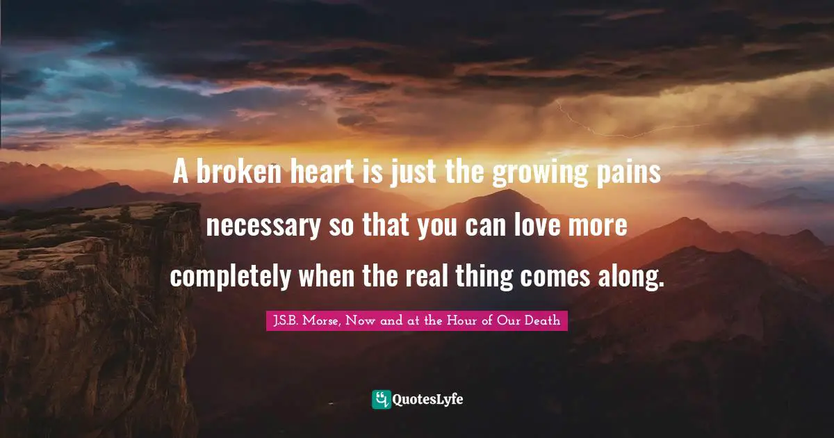 A broken heart is just the growing pains necessary so that you can love more completely when the real thing comes along.