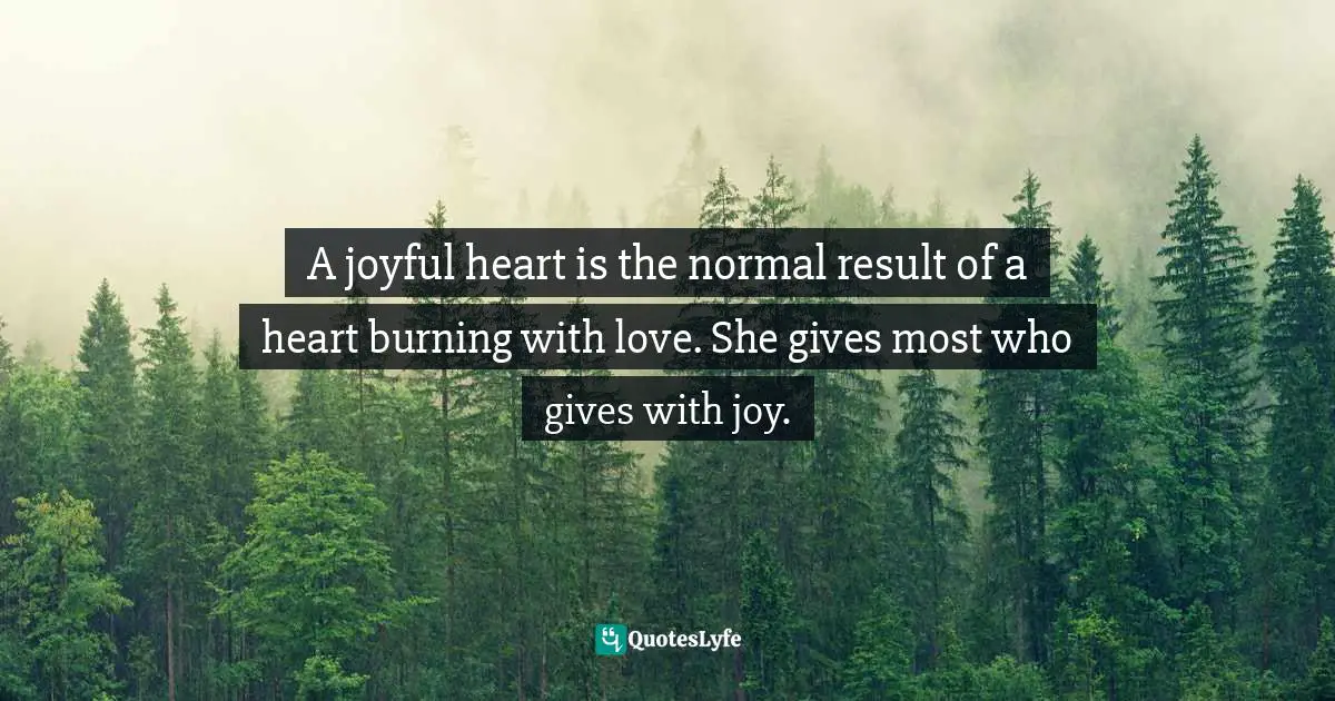 Mother Teresa Quotes: "A joyful heart is the normal result of a heart burning with love. She gives most who gives with joy."