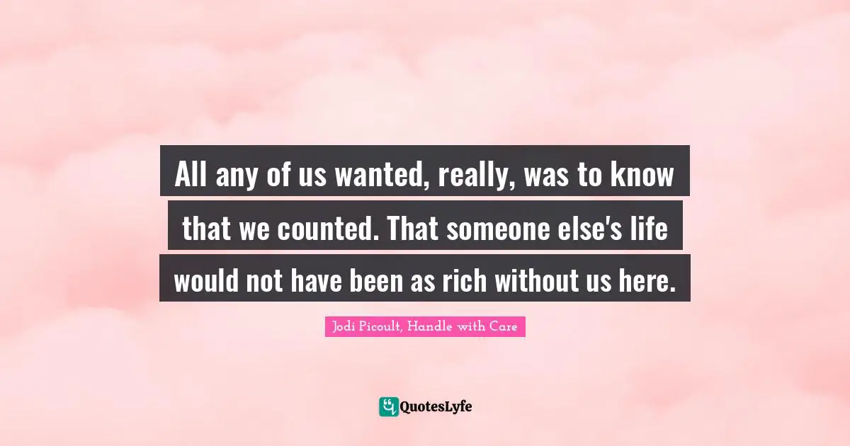 All any of us wanted, really, was to know that we counted. That someone else's life would not have been as rich without us here.