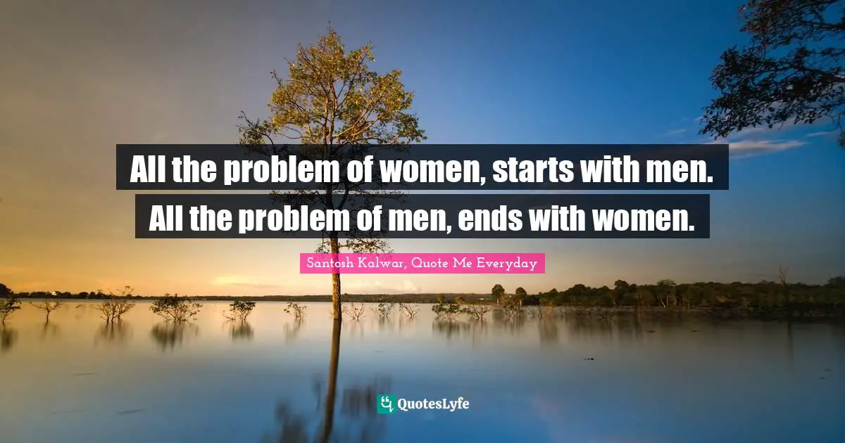 All the problem of women, starts with men. All the problem of men, ends with women.