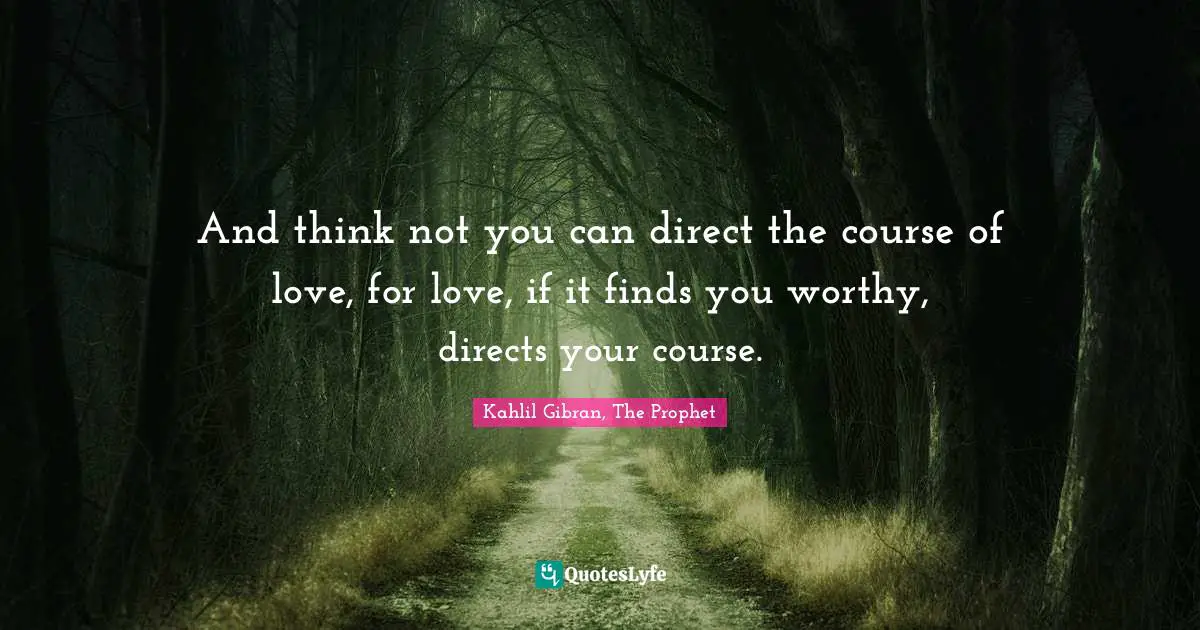 And think not you can direct the course of love, for love, if it finds you worthy, directs your course.