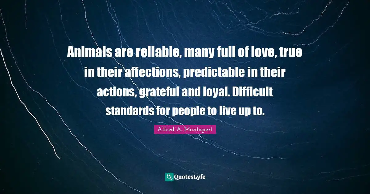 Standards Quotes: "Animals are reliable, many full of love, true in their affections, predictable in their actions, grateful and loyal. Difficult standards for people to live up to."
