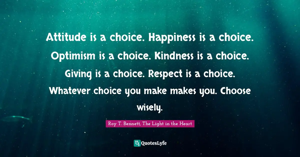 Attitude is a choice. Happiness is a choice. Optimism is a choice. Kindness is a choice. Giving is a choice. Respect is a choice. Whatever choice you make makes you. Choose wisely.