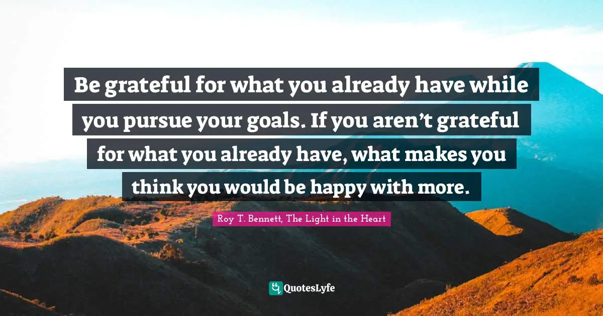 Be grateful for what you already have while you pursue your goals. If you aren’t grateful for what you already have, what makes you think you would be happy with more.