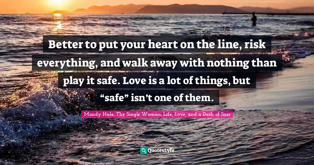 Mandy Hale, The Single Woman: Life, Love, and a Dash of Sass Quotes: Better to put your heart on the line, risk everything, and walk away with nothing than play it safe. Love is a lot of things, but “safe” isn’t one of them.