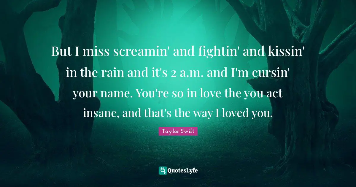 Taylor Swift Quotes: But I miss screamin' and fightin' and kissin' in the rain and it's 2 a.m. and I'm cursin' your name. You're so in love the you act insane, and that's the way I loved you.