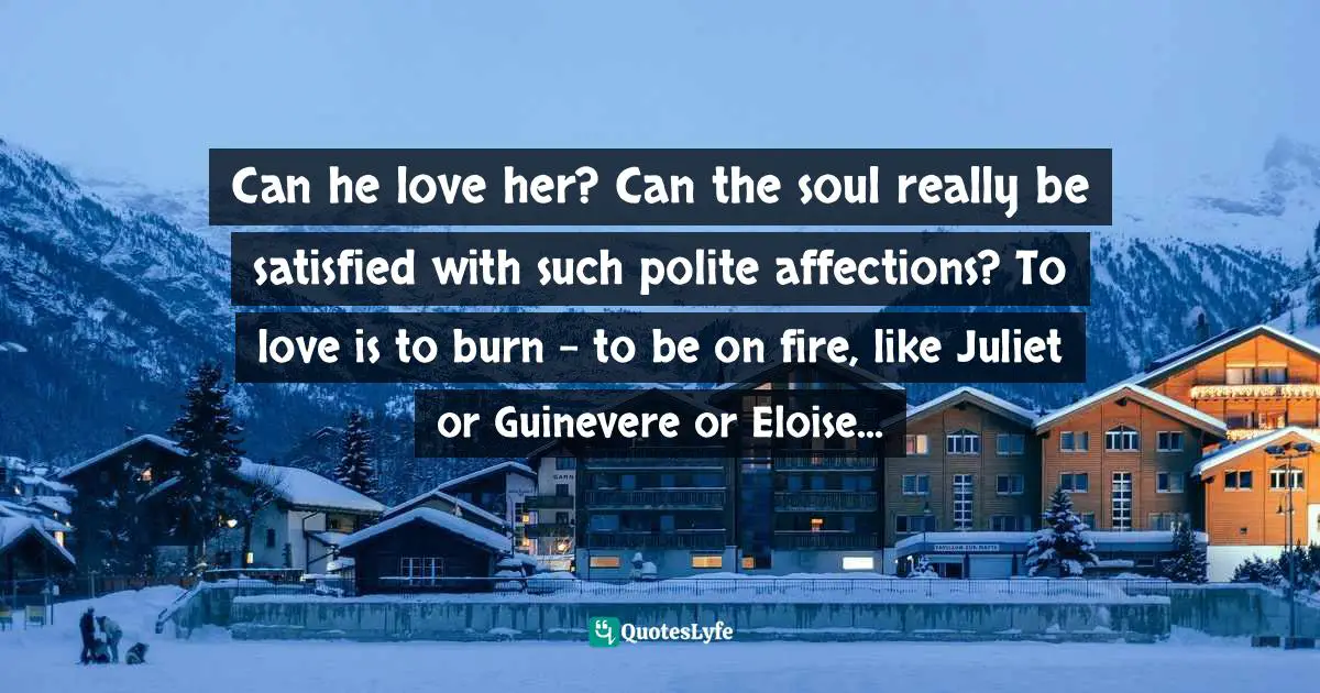 Can he love her? Can the soul really be satisfied with such polite affections? To love is to burn - to be on fire, like Juliet or Guinevere or Eloise...