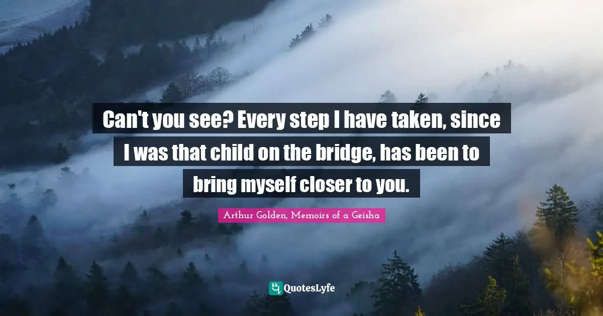 Can't you see? Every step I have taken, since I was that child on the bridge, has been to bring myself closer to you.