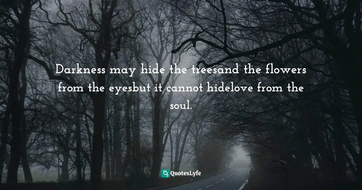 Darkness may hide the treesand the flowers from the eyesbut it cannot hidelove from the soul.