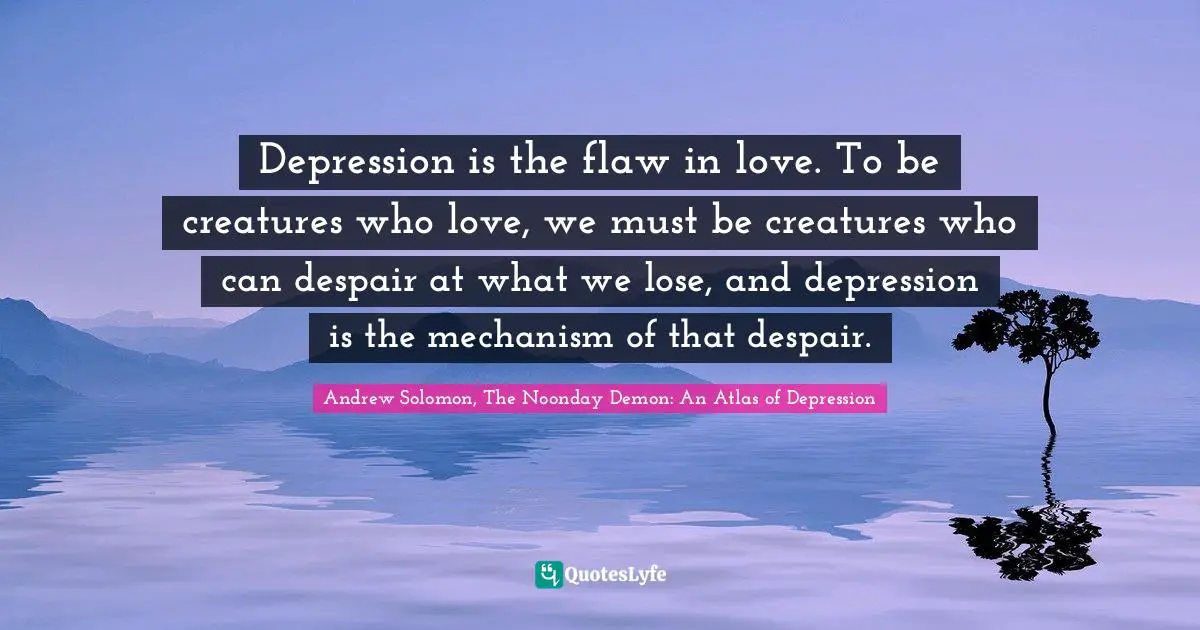 Andrew Solomon Quotes: "Depression is the flaw in love. To be creatures who love, we must be creatures who can despair at what we lose, and depression is the mechanism of that despair."
