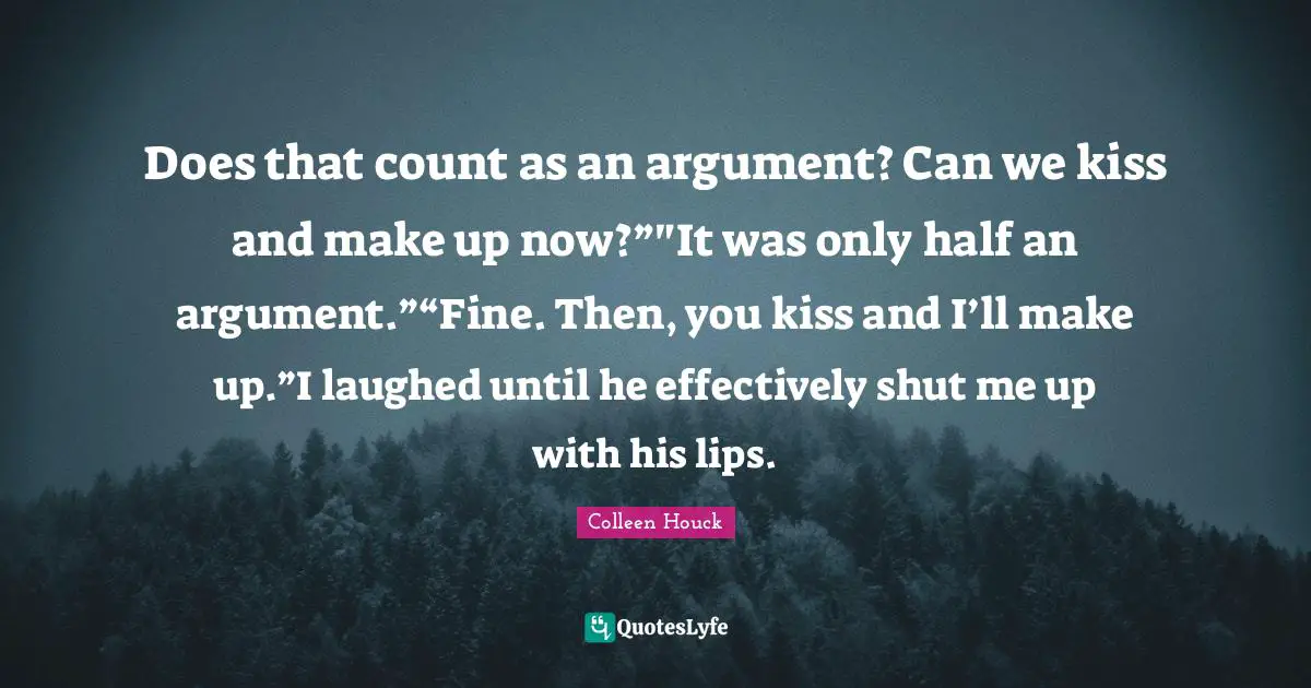 Does that count as an argument? Can we kiss and make up now?”"It was only half an argument.”“Fine. Then, you kiss and I’ll make up.”I laughed until he effectively shut me up with his lips.