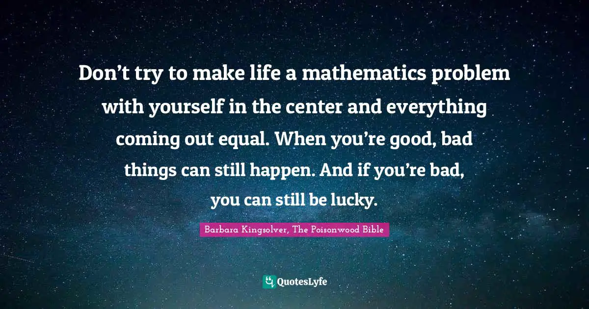 Don’t try to make life a mathematics problem with yourself in the center and everything coming out equal. When you’re good, bad things can still happen. And if you’re bad, you can still be lucky.
