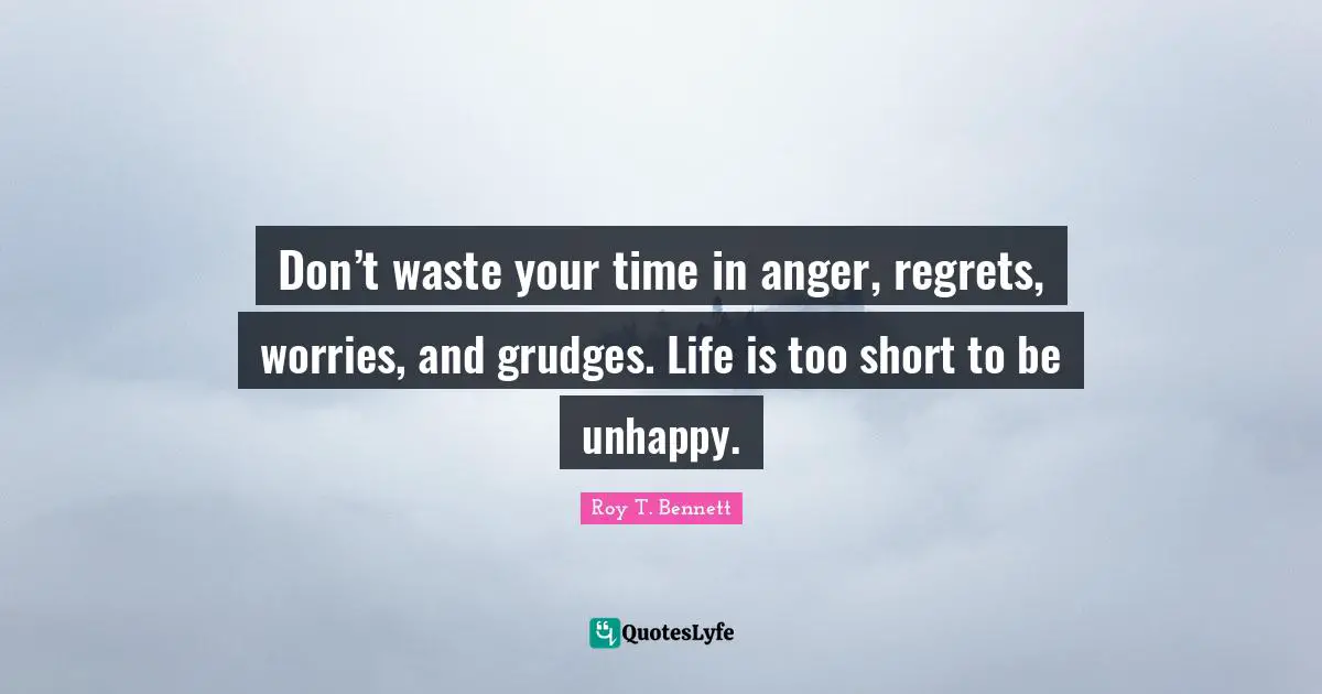 Don’t waste your time in anger, regrets, worries, and grudges. Life is too short to be unhappy.