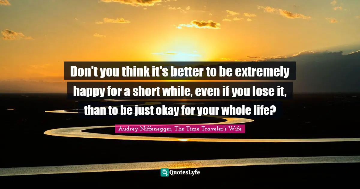 Don't you think it's better to be extremely happy for a short while, even if you lose it, than to be just okay for your whole life?