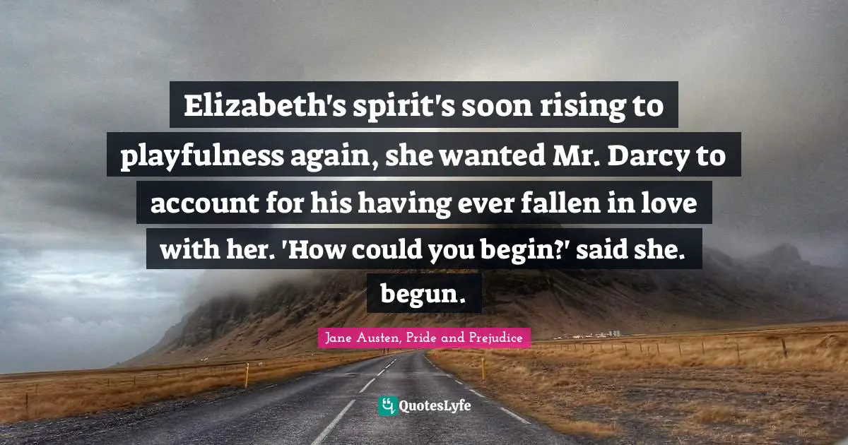Elizabeth's spirit's soon rising to playfulness again, she wanted Mr. Darcy to account for his having ever fallen in love with her. 'How could you begin?' said she. begun.