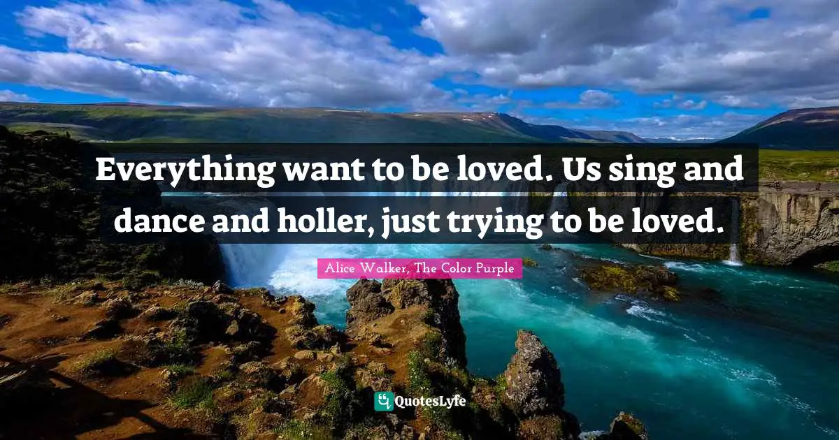 Alice Walker, The Color Purple Quotes: Everything want to be loved. Us sing and dance and holler, just trying to be loved.