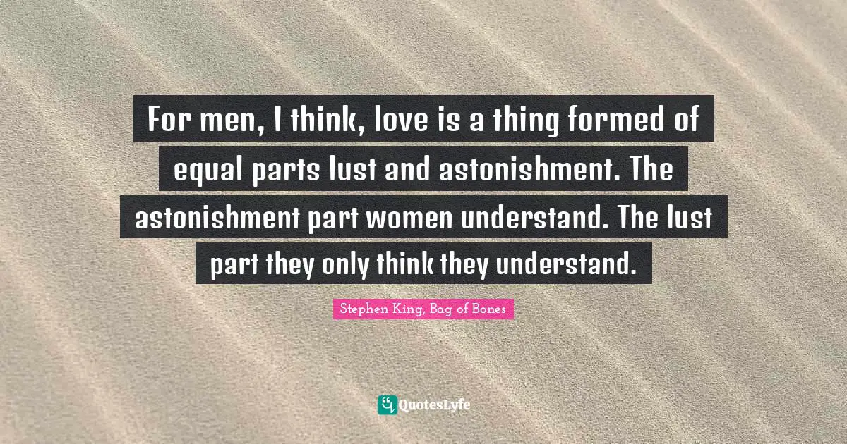 For men, I think, love is a thing formed of equal parts lust and astonishment. The astonishment part women understand. The lust part they only think they understand.