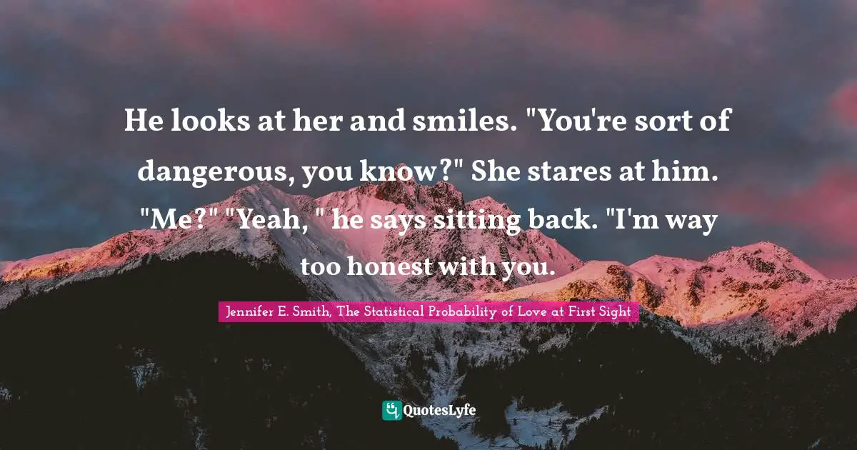 He looks at her and smiles. "You're sort of dangerous, you know?" She stares at him. "Me?" "Yeah, " he says sitting back. "I'm way too honest with you.