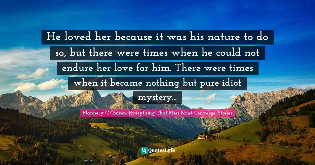 He loved her because it was his nature to do so, but there were times when he could not endure her love for him. There were times when it became nothing but pure idiot mystery...